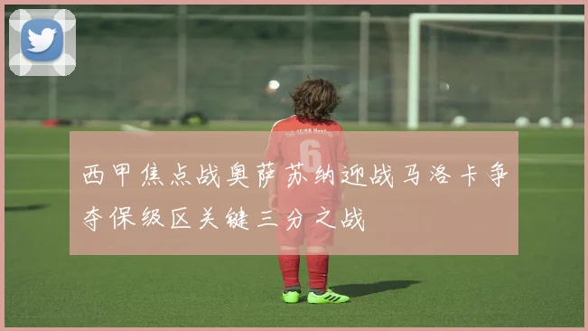西甲焦点战奥萨苏纳迎战马洛卡争夺保级区关键三分之战